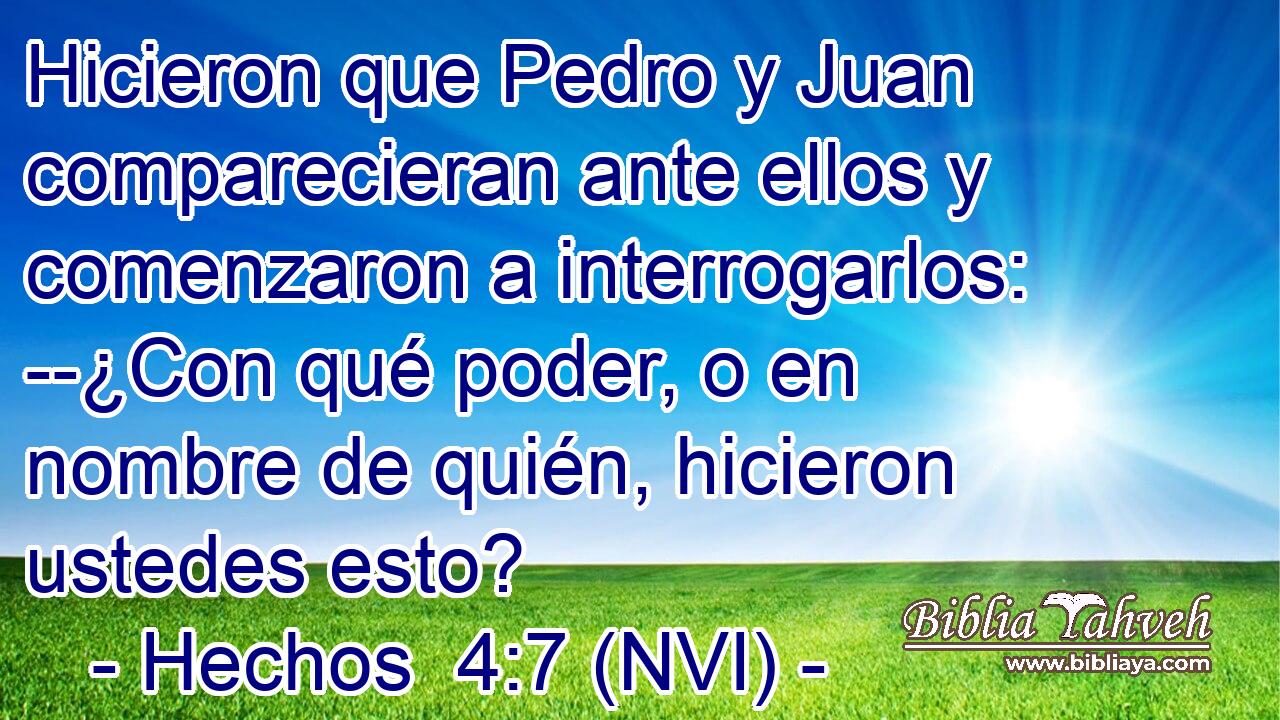  Hicieron que Pedro y Juan comparecieran ante ellos y comenzaron a interrogarlos: --¿Con qué poder, o en nombre de quién, hicieron ustedes esto? 