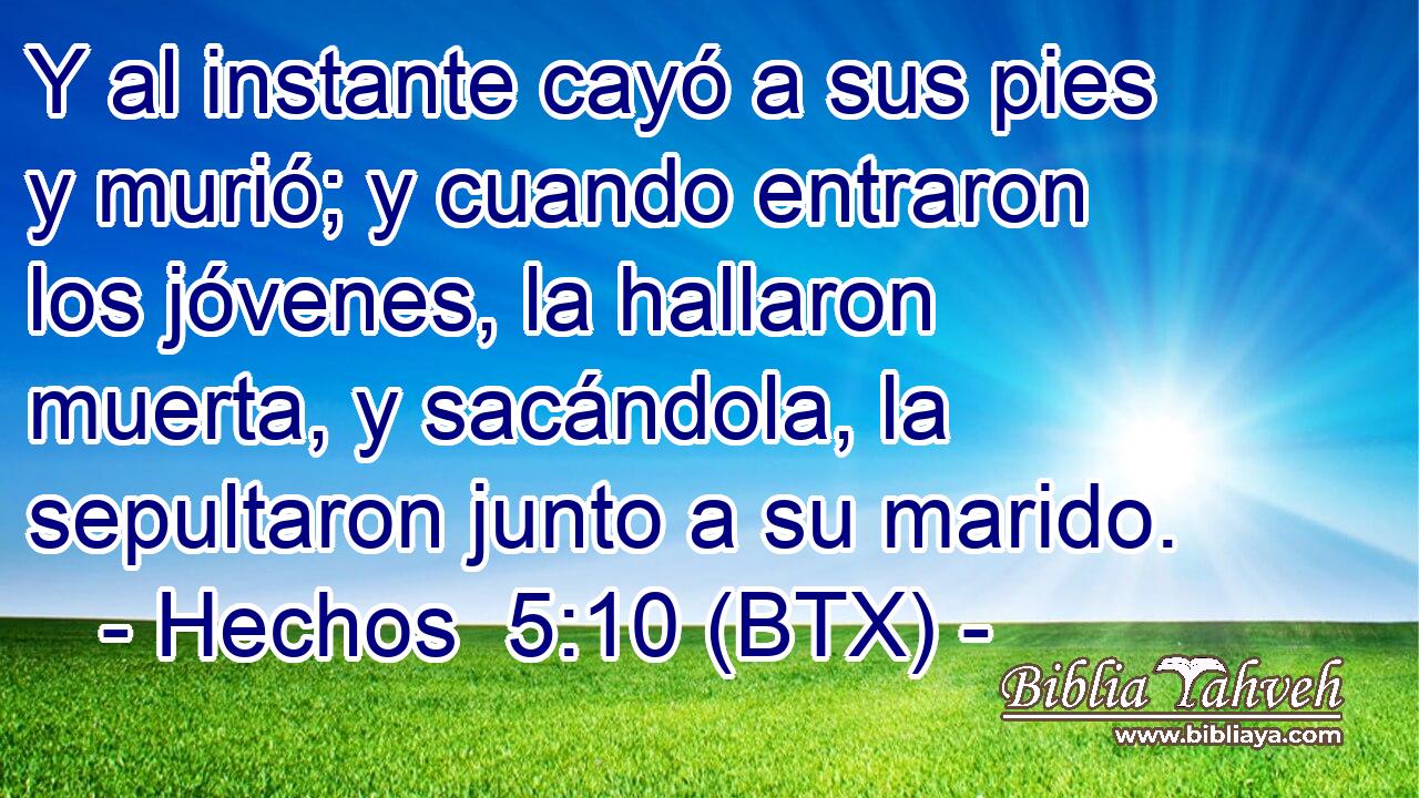 Y al instante cayó a sus pies y murió; y cuando entraron los jóvenes, la hallaron muerta, y sacándola, la sepultaron junto a su marido.