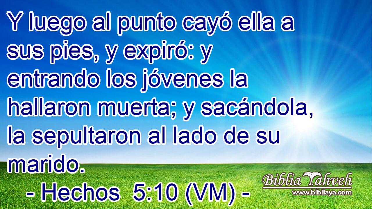  Y luego al punto cayó ella a sus pies, y expiró: y entrando los jóvenes la hallaron muerta; y sacándola, la sepultaron al lado de su marido. 