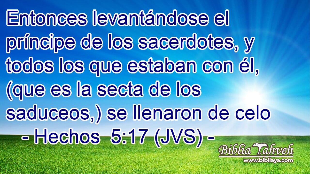 Entonces levantándose el príncipe de los sacerdotes, y todos los que estaban con él, (que es la secta de los saduceos,) se llenaron de celo