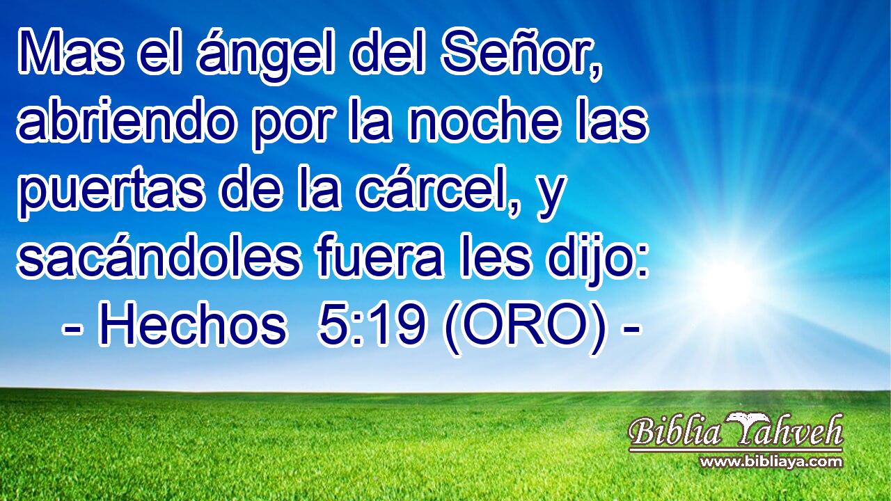  Mas el ángel del Señor, abriendo por la noche las puertas de la cárcel, y sacándoles fuera les dijo: 
