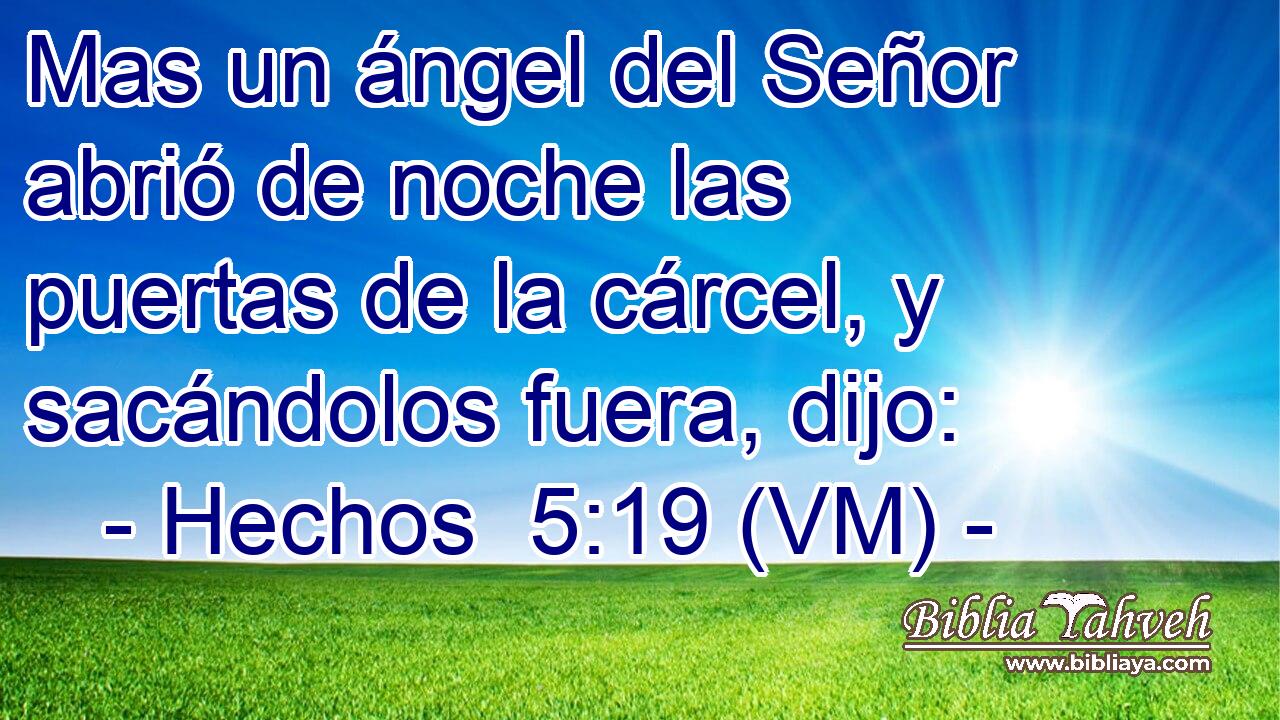  Mas un ángel del Señor abrió de noche las puertas de la cárcel, y sacándolos fuera, dijo: 