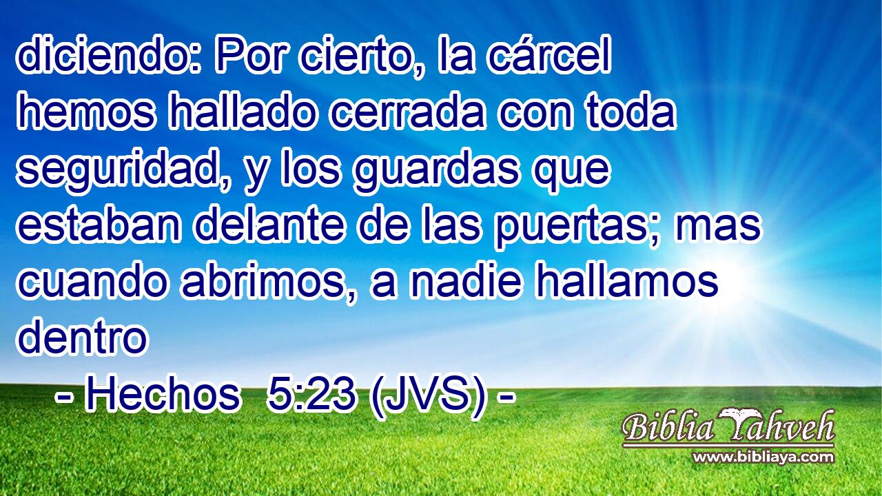 diciendo: Por cierto, la cárcel hemos hallado cerrada con toda seguridad, y los guardas que estaban delante de las puertas; mas cuando abrimos, a nadie hallamos dentro