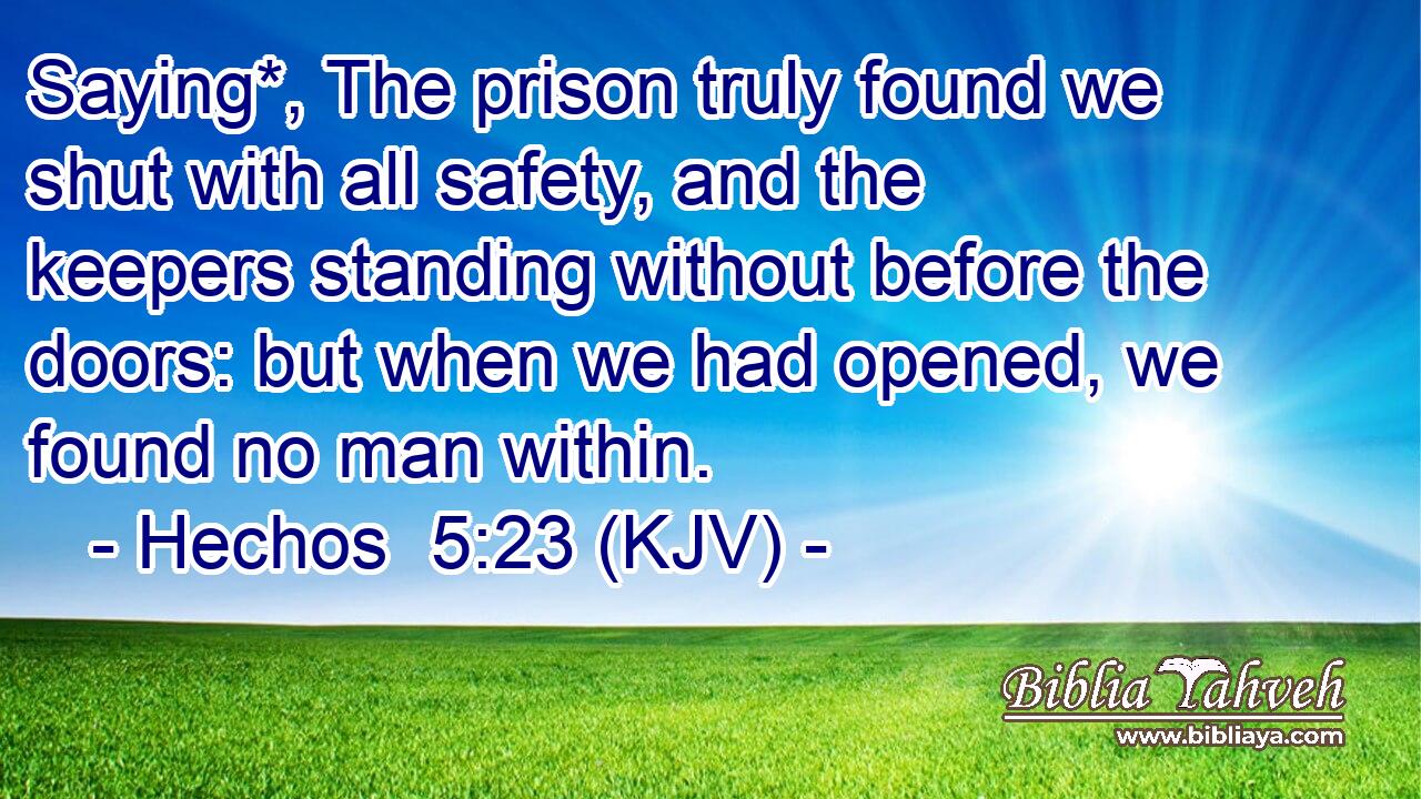 Saying*, The prison truly found we shut with all safety, and the keepers standing without before the doors: but when we had opened, we found no man within.