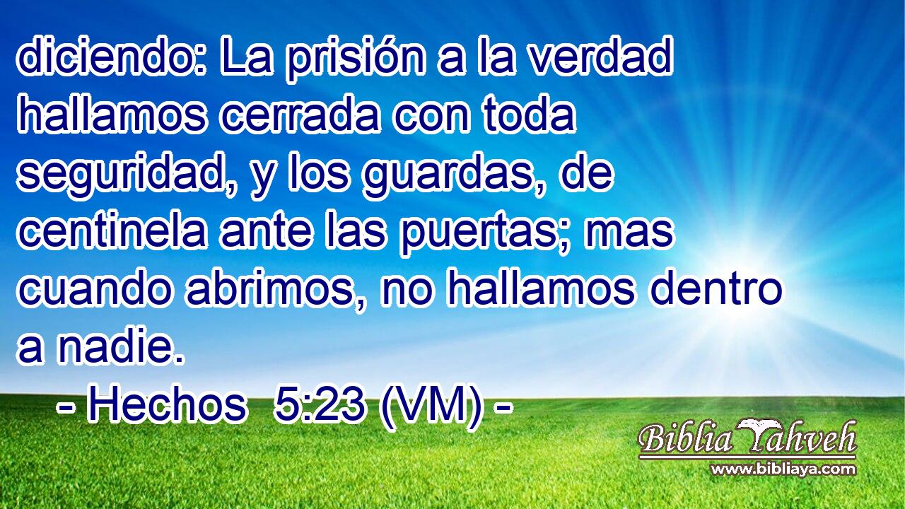  diciendo: La prisión a la verdad hallamos cerrada con toda seguridad, y los guardas, de centinela ante las puertas; mas cuando abrimos, no hallamos dentro a nadie. 
