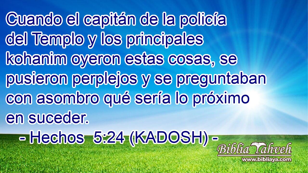  Cuando el capitán de la policía del Templo y los principales kohanim oyeron estas cosas, se pusieron perplejos y se preguntaban con asombro qué sería lo próximo en suceder. 