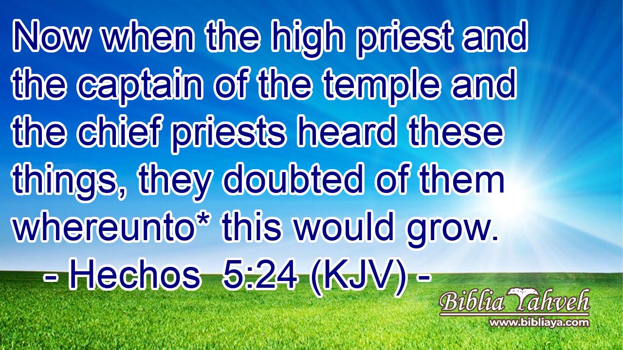 Now when the high priest and the captain of the temple and the chief priests heard these things, they doubted of them whereunto* this would grow.