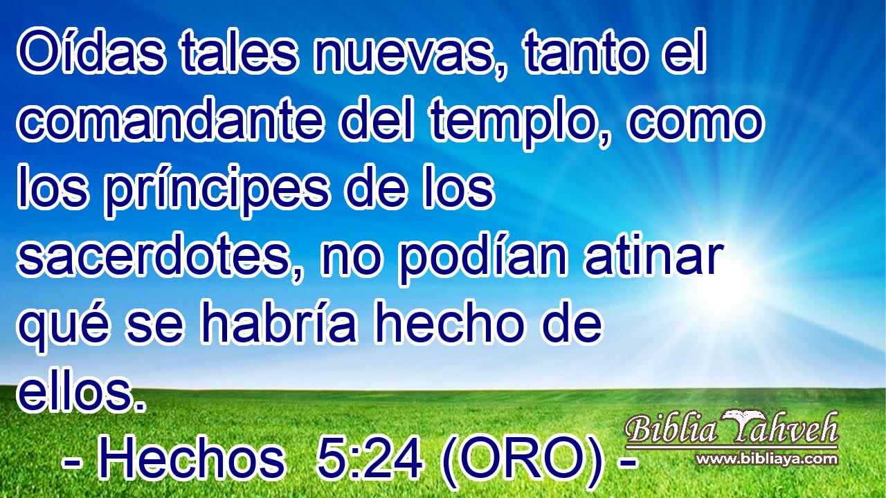  Oídas tales nuevas, tanto el comandante del templo, como los príncipes de los sacerdotes, no podían atinar qué se habría hecho de ellos. 