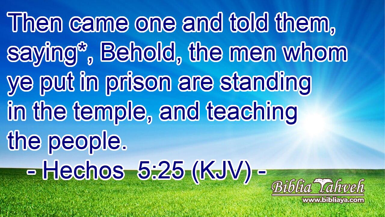 Then came one and told them, saying*, Behold, the men whom ye put in prison are standing in the temple, and teaching the people.