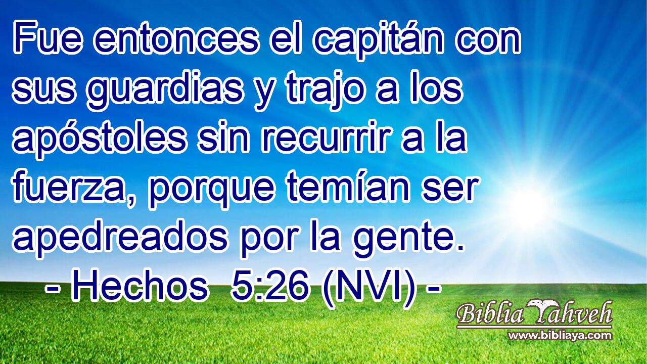  Fue entonces el capitán con sus guardias y trajo a los apóstoles sin recurrir a la fuerza, porque temían ser apedreados por la gente. 