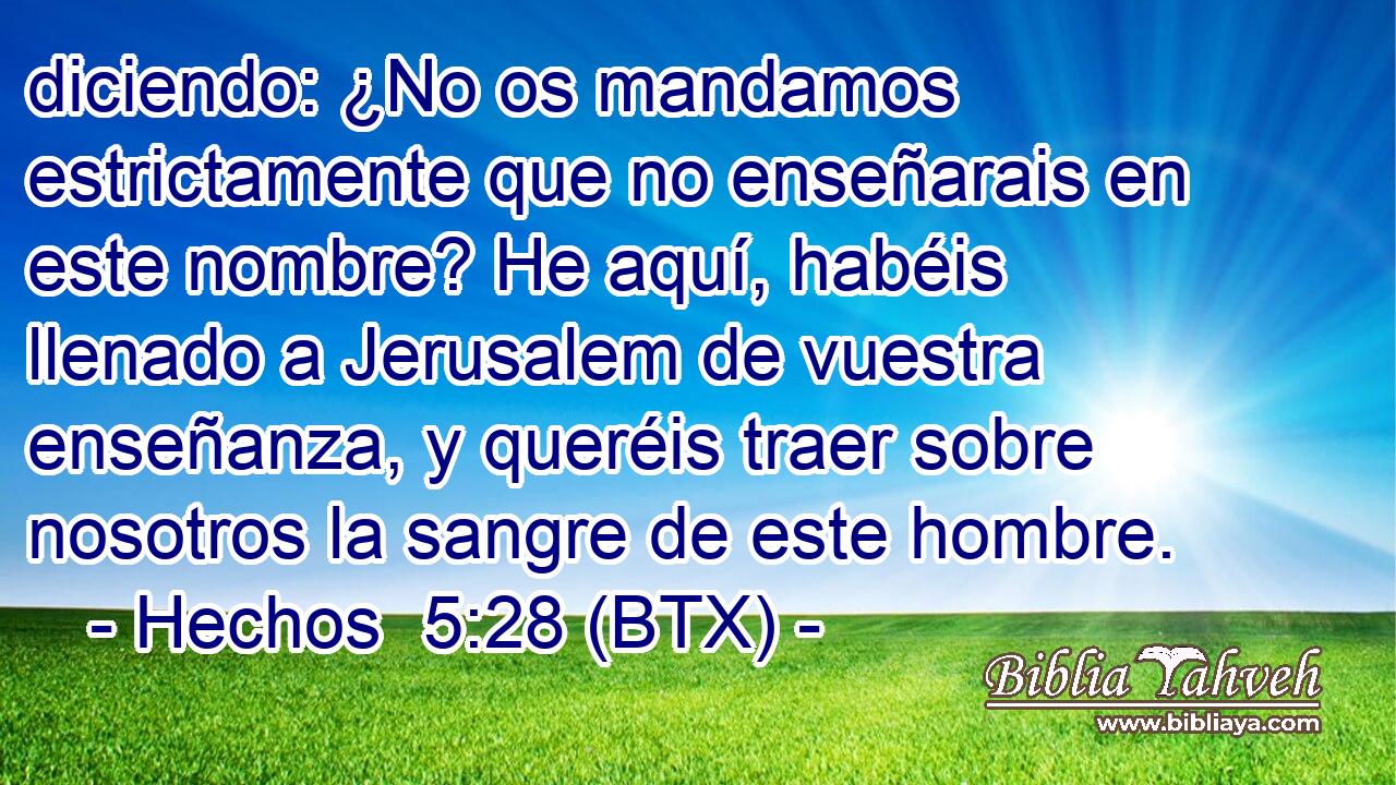 diciendo: ¿No os mandamos estrictamente que no enseñarais en este nombre? He aquí, habéis llenado a Jerusalem de vuestra enseñanza, y queréis traer sobre nosotros la sangre de este hombre.