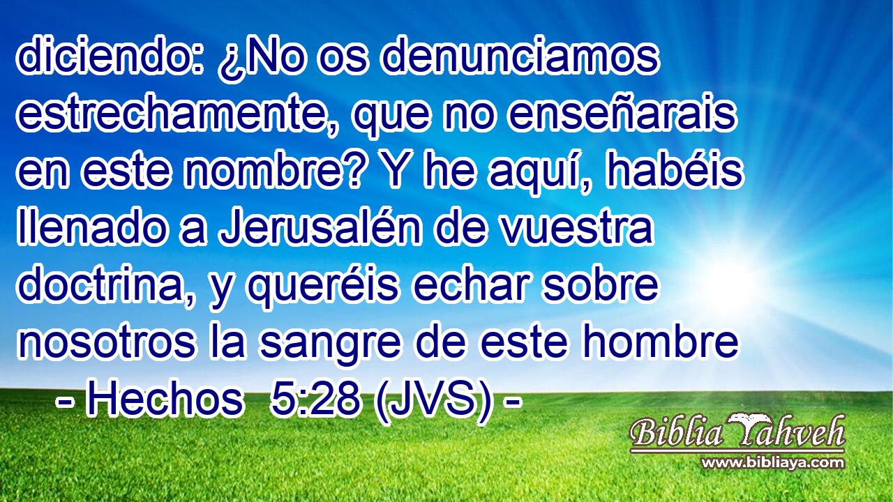 diciendo: ¿No os denunciamos estrechamente, que no enseñarais en este nombre? Y he aquí, habéis llenado a Jerusalén de vuestra doctrina, y queréis echar sobre nosotros la sangre de este hombre
