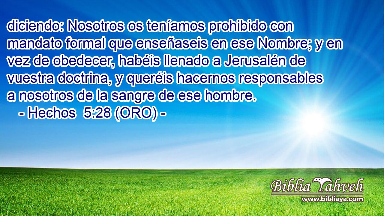  diciendo: Nosotros os teníamos prohibido con mandato formal que enseñaseis en ese Nombre; y en vez de obedecer, habéis llenado a Jerusalén de vuestra doctrina, y queréis hacernos responsables a nosotros de la sangre de ese hombre. 