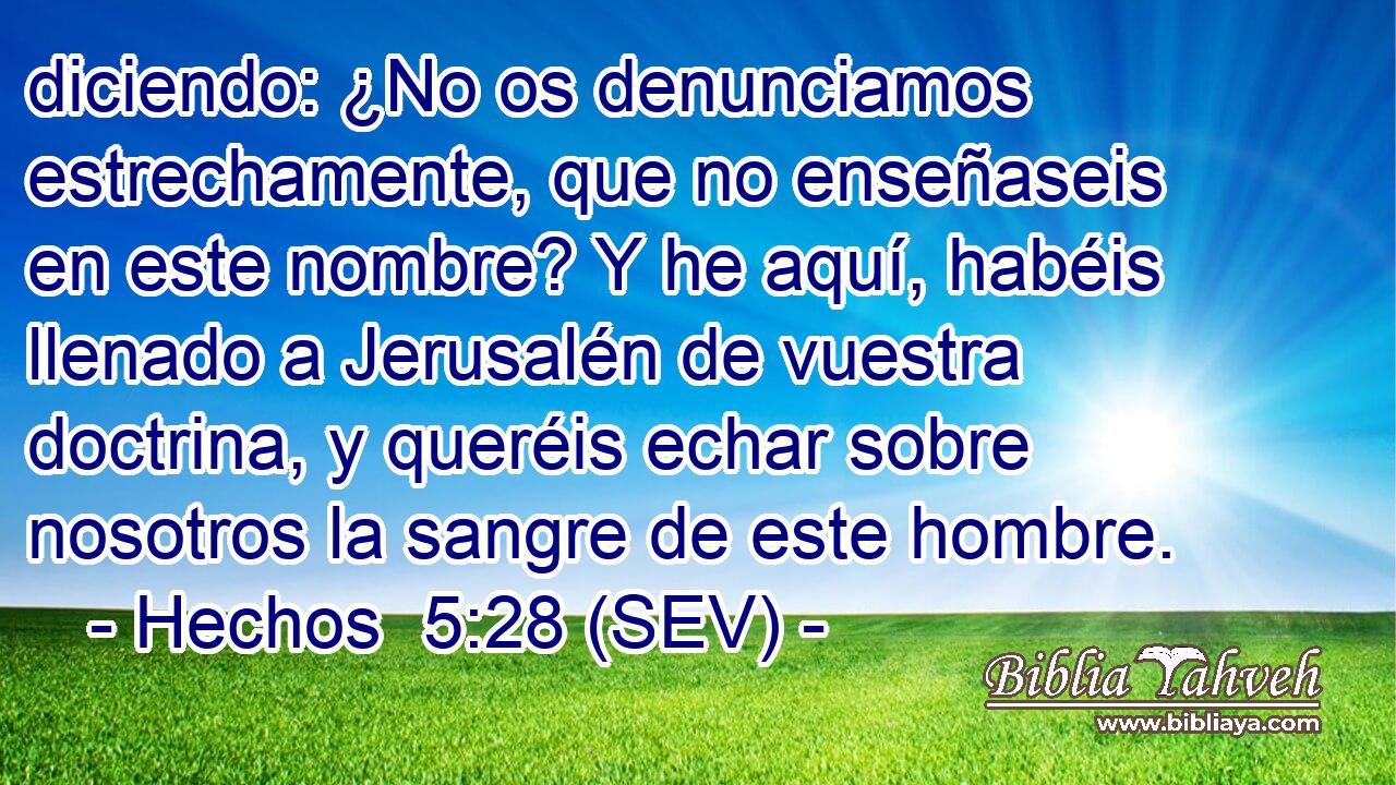 diciendo: ¿No os denunciamos estrechamente, que no enseñaseis en este nombre? Y he aquí, habéis llenado a Jerusalén de vuestra doctrina, y queréis echar sobre nosotros la sangre de este hombre.