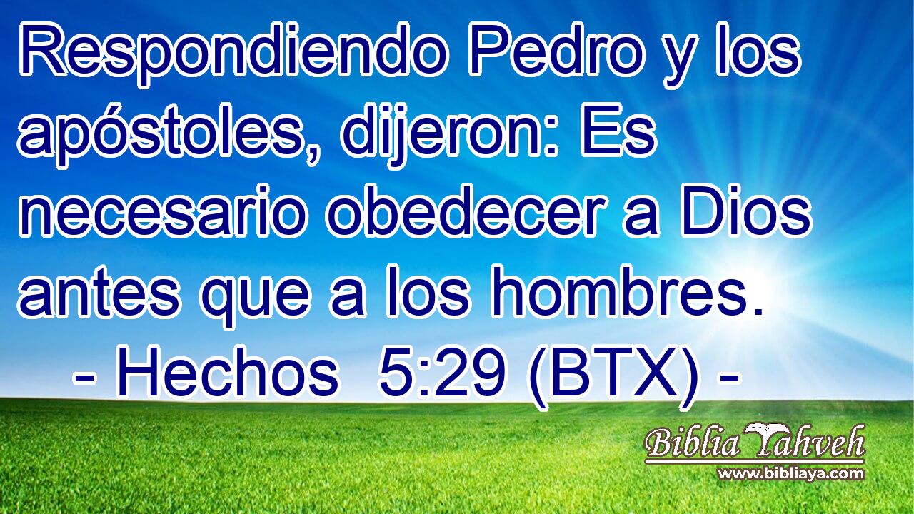 Respondiendo Pedro y los apóstoles, dijeron: Es necesario obedecer a Dios antes que a los hombres.
