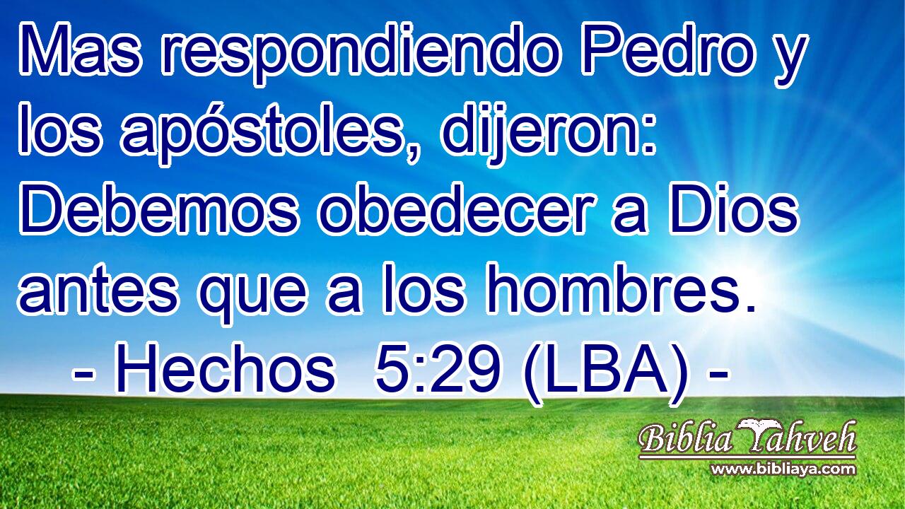 Mas respondiendo Pedro y los apóstoles, dijeron: Debemos obedecer a Dios antes que a los hombres.
