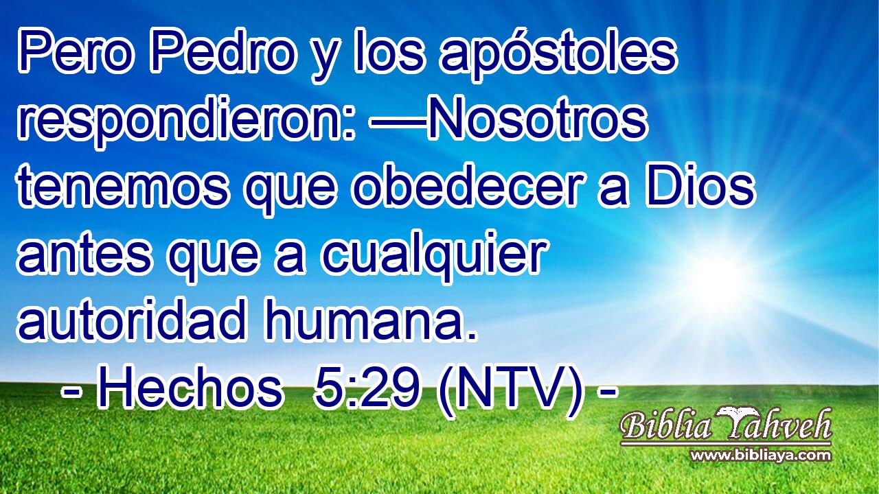 Pero Pedro y los apóstoles respondieron: —Nosotros tenemos que obedecer a Dios antes que a cualquier autoridad humana.