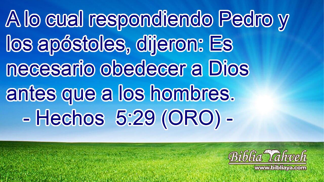  A lo cual respondiendo Pedro y los apóstoles, dijeron: Es necesario obedecer a Dios antes que a los hombres. 