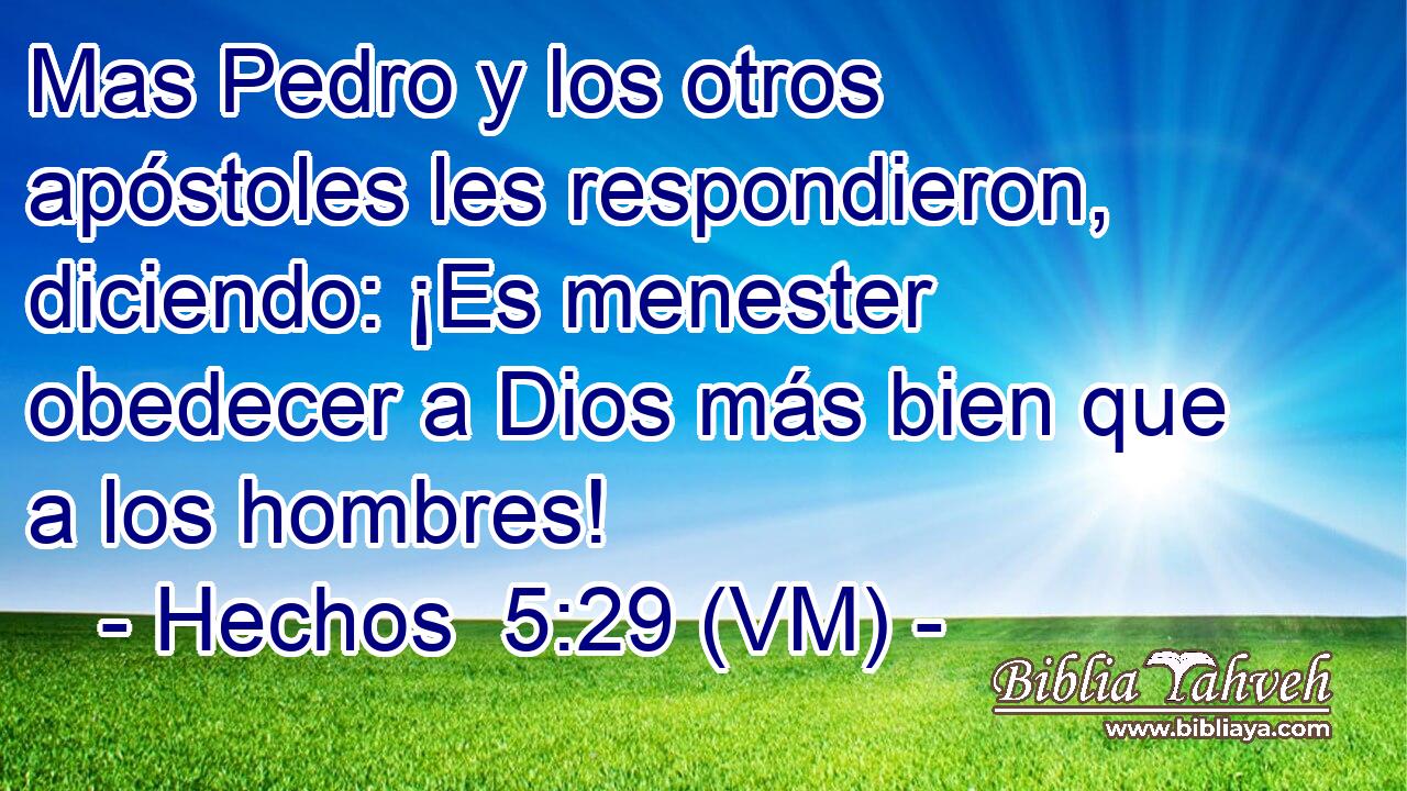  Mas Pedro y los otros apóstoles les respondieron, diciendo: ¡Es menester obedecer a Dios más bien que a los hombres! 