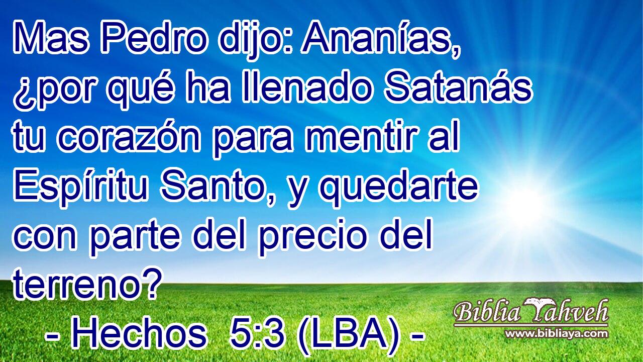 Mas Pedro dijo: Ananías, ¿por qué ha llenado Satanás tu corazón para mentir al Espíritu Santo, y quedarte con parte del precio del terreno?