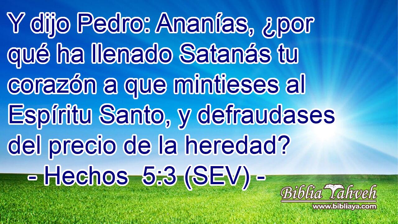 Y dijo Pedro: Ananías, ¿por qué ha llenado Satanás tu corazón a que mintieses al Espíritu Santo, y defraudases del precio de la heredad?