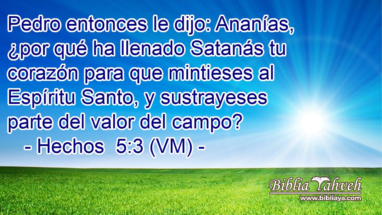  Pedro entonces le dijo: Ananías, ¿por qué ha llenado Satanás tu corazón para que mintieses al Espíritu Santo, y sustrayeses parte del valor del campo? 