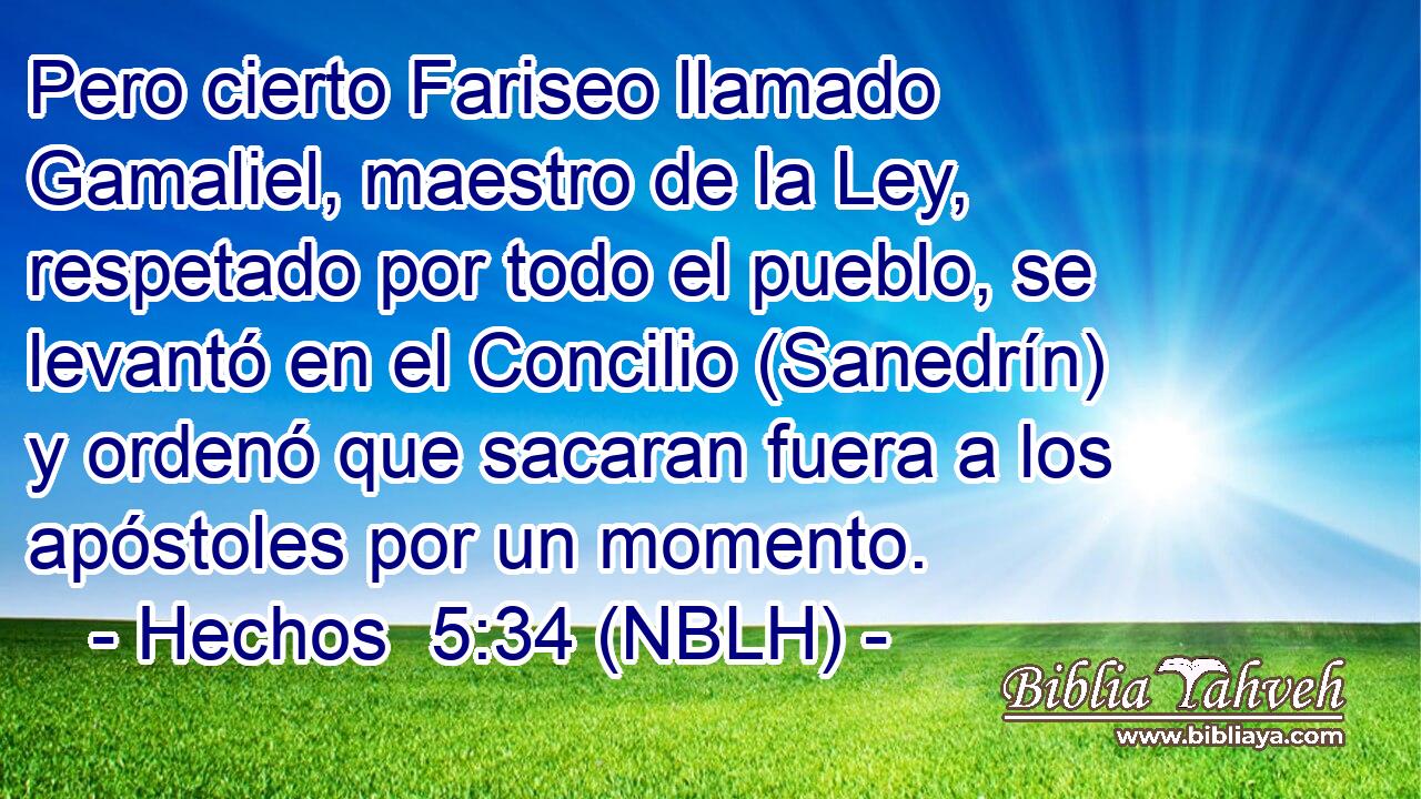  Pero cierto Fariseo llamado Gamaliel, maestro de la Ley, respetado por todo el pueblo, se levantó en el Concilio (Sanedrín) y ordenó que sacaran fuera a los apóstoles por un momento. 