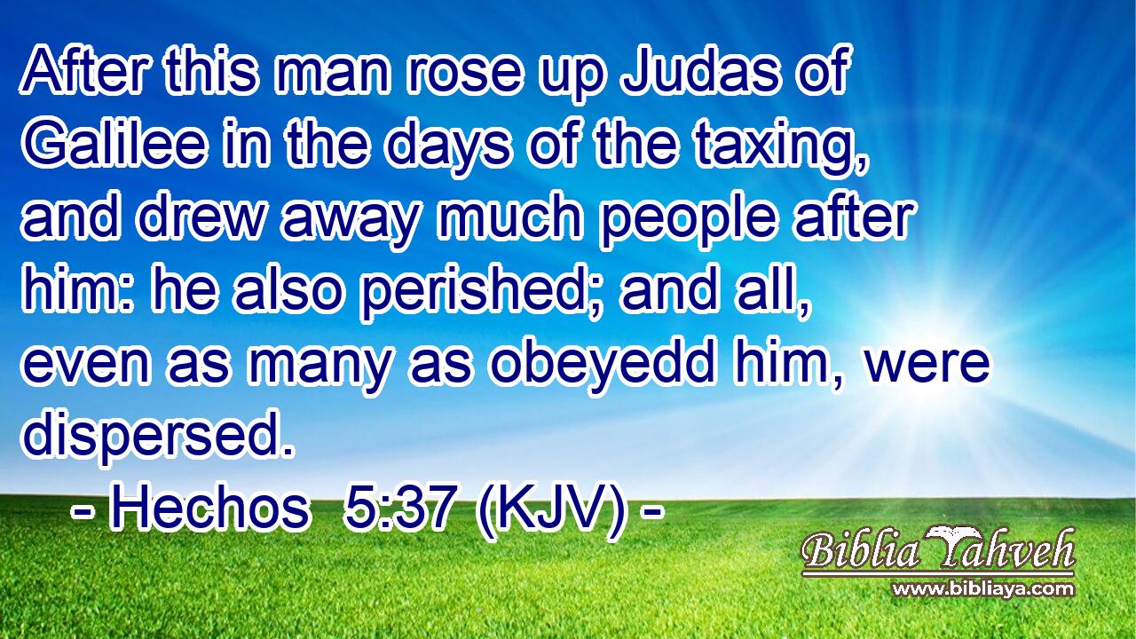 After this man rose up Judas of Galilee in the days of the taxing, and drew away much people after him: he also perished; and all, even as many as obeyedd him, were dispersed.