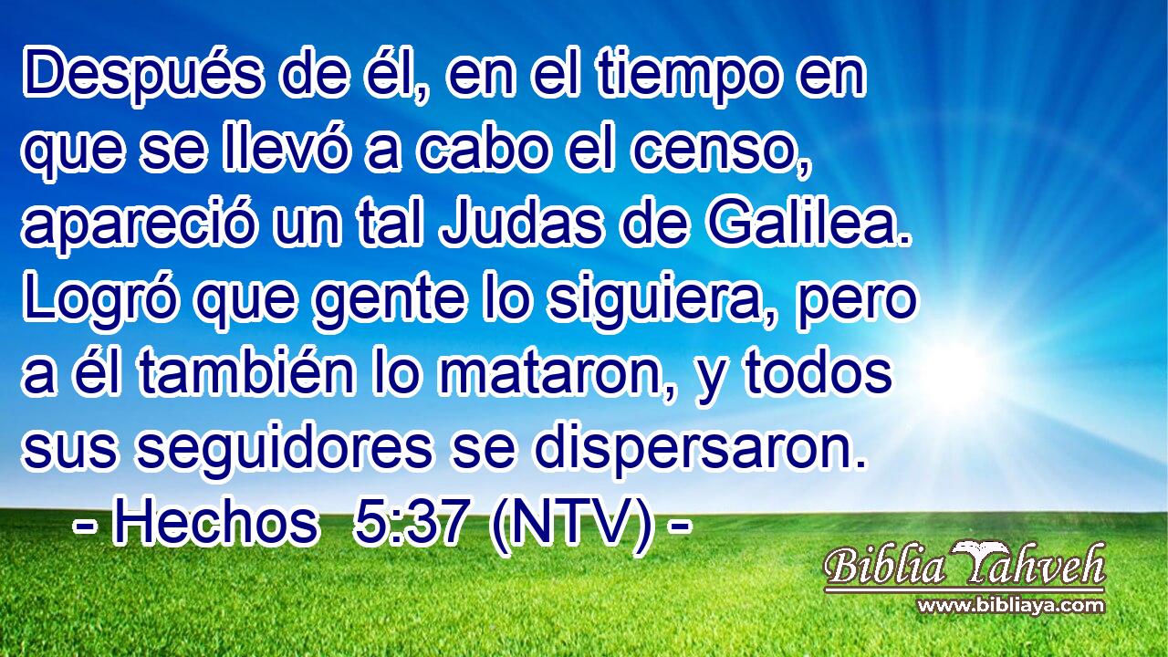 Después de él, en el tiempo en que se llevó a cabo el censo, apareció un tal Judas de Galilea. Logró que gente lo siguiera, pero a él también lo mataron, y todos sus seguidores se dispersaron.