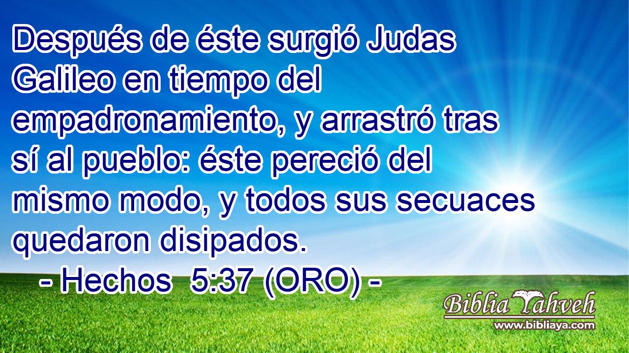  Después de éste surgió Judas Galileo en tiempo del empadronamiento, y arrastró tras sí al pueblo: éste pereció del mismo modo, y todos sus secuaces quedaron disipados. 