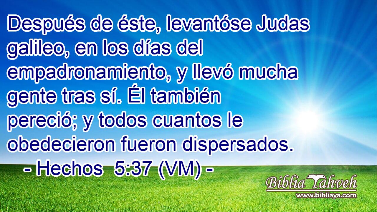  Después de éste, levantóse Judas galileo, en los días del empadronamiento, y llevó mucha gente tras sí. Él también pereció; y todos cuantos le obedecieron fueron dispersados. 