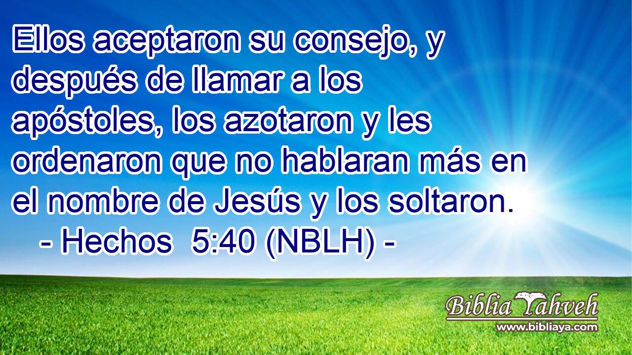  Ellos aceptaron su consejo, y después de llamar a los apóstoles, los azotaron y les ordenaron que no hablaran más en el nombre de Jesús y los soltaron. 
