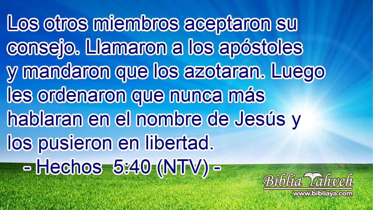 Los otros miembros aceptaron su consejo. Llamaron a los apóstoles y mandaron que los azotaran. Luego les ordenaron que nunca más hablaran en el nombre de Jesús y los pusieron en libertad.