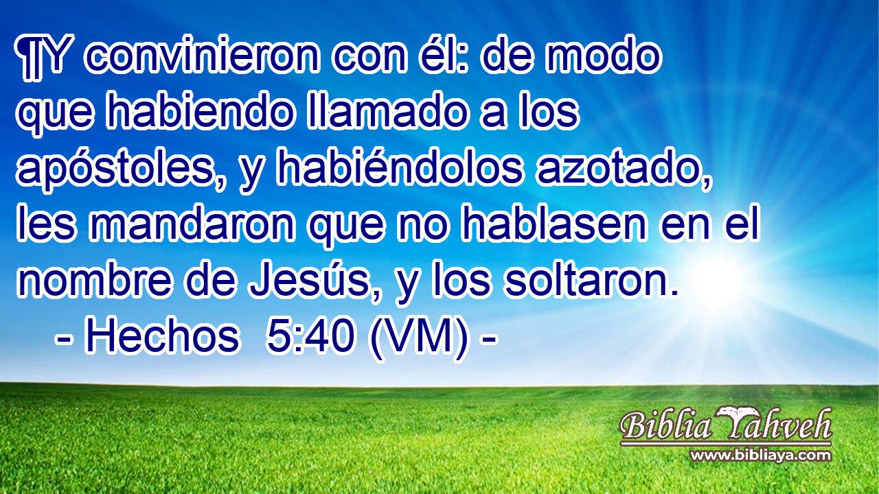  ¶Y convinieron con él: de modo que habiendo llamado a los apóstoles, y habiéndolos azotado, les mandaron que no hablasen en el nombre de Jesús, y los soltaron. 