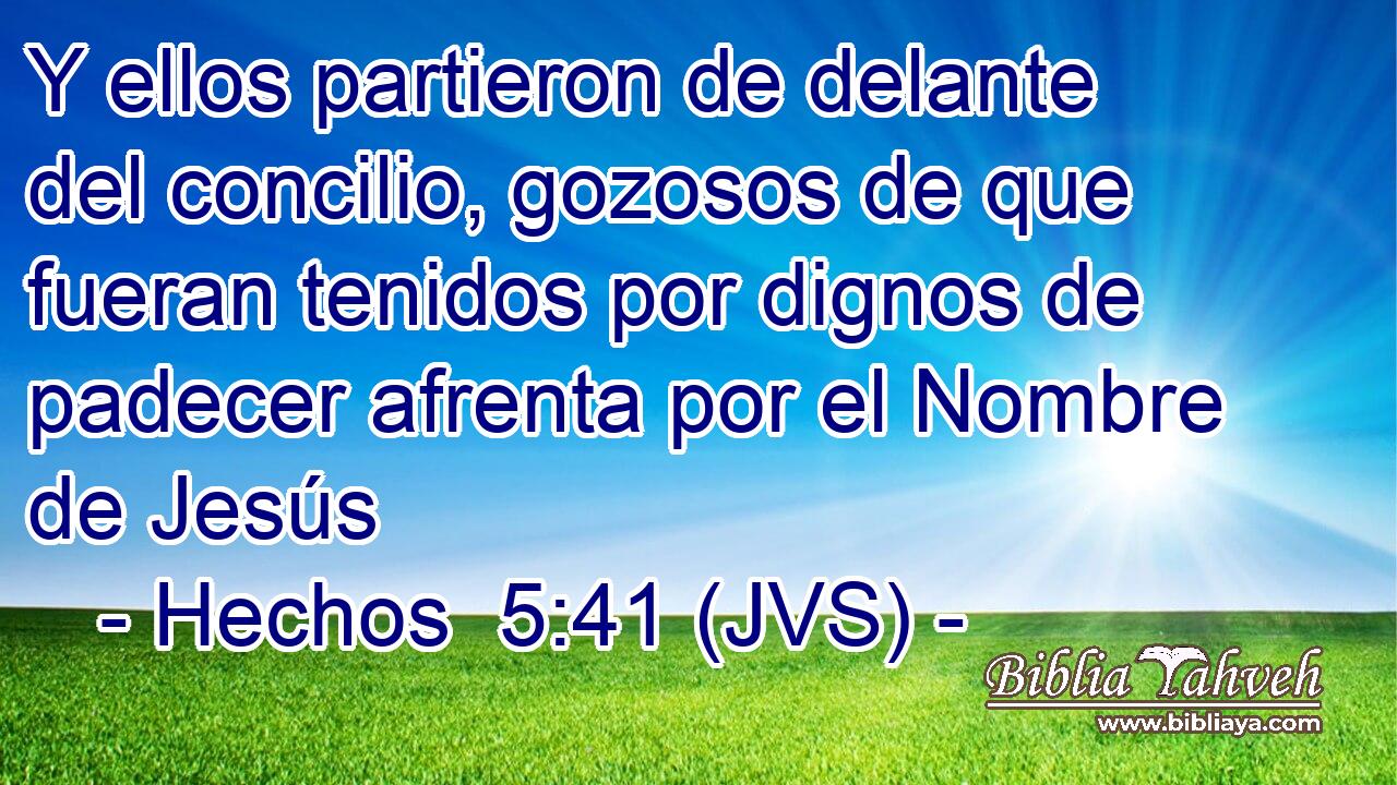 Y ellos partieron de delante del concilio, gozosos de que fueran tenidos por dignos de padecer afrenta por el Nombre de Jesús