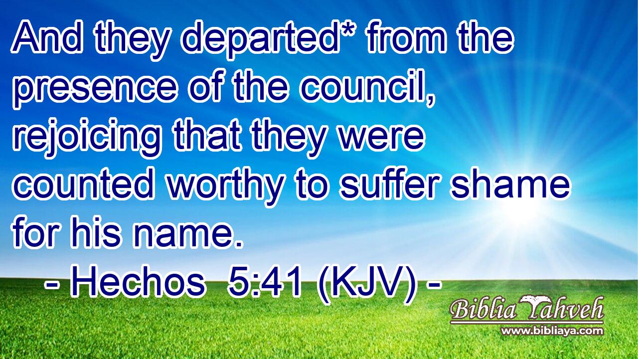 And they departed* from the presence of the council, rejoicing that they were counted worthy to suffer shame for his name.