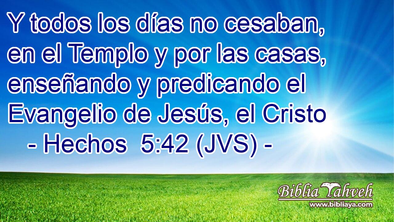Y todos los días no cesaban, en el Templo y por las casas, enseñando y predicando el Evangelio de Jesús, el Cristo