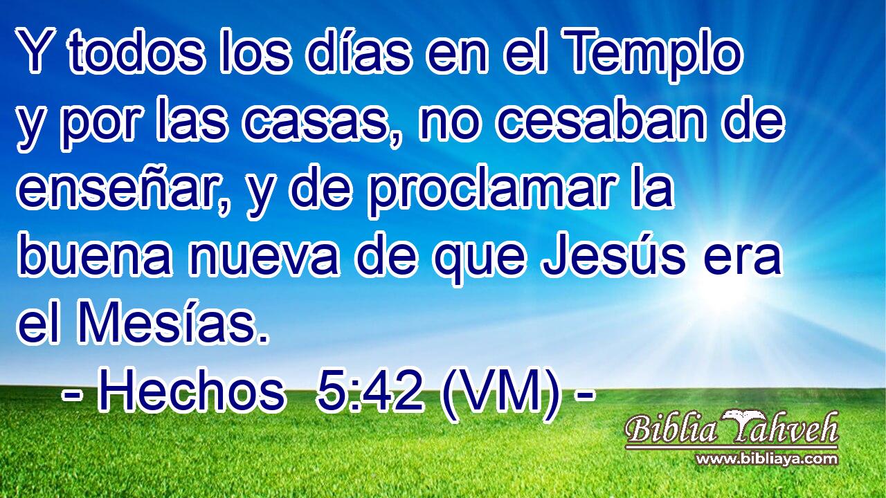  Y todos los días en el Templo y por las casas, no cesaban de enseñar, y de proclamar la buena nueva de que Jesús era el Mesías. 