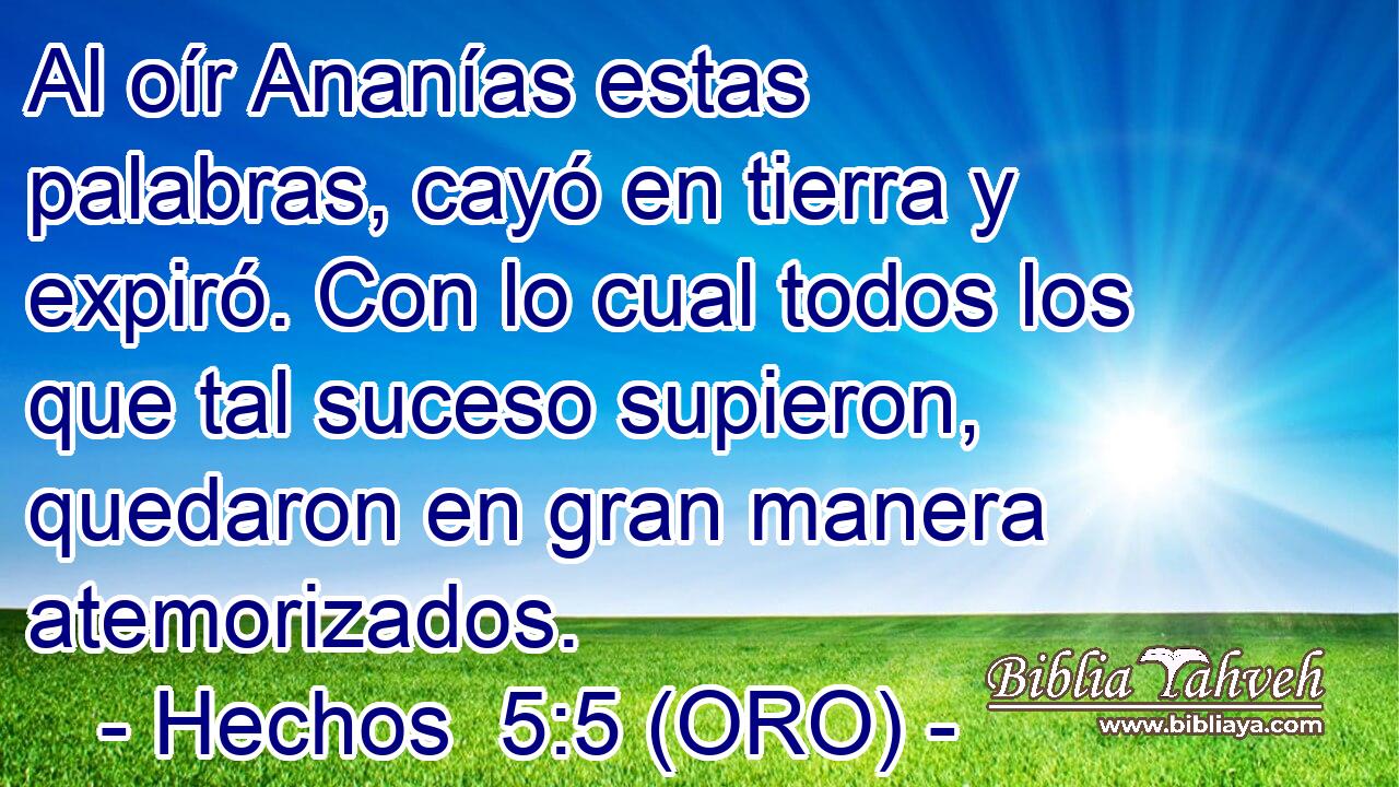  Al oír Ananías estas palabras, cayó en tierra y expiró. Con lo cual todos los que tal suceso supieron, quedaron en gran manera atemorizados. 