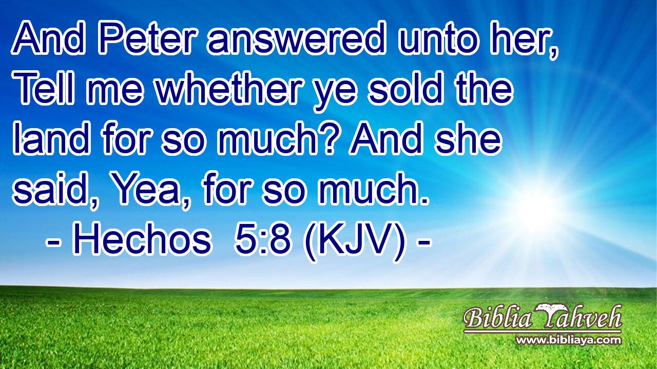 And Peter answered unto her, Tell me whether ye sold the land for so much? And she said, Yea, for so much.