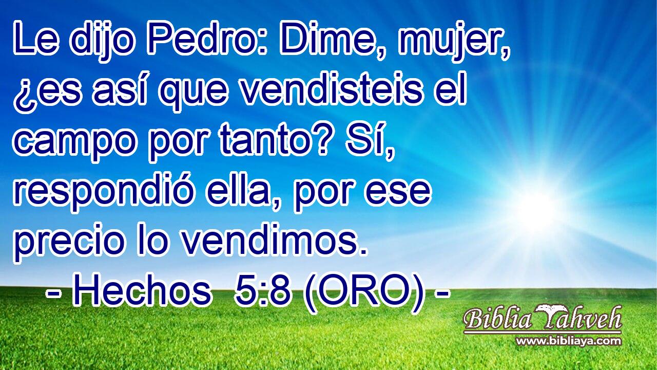  Le dijo Pedro: Dime, mujer, ¿es así que vendisteis el campo por tanto? Sí, respondió ella, por ese precio lo vendimos. 