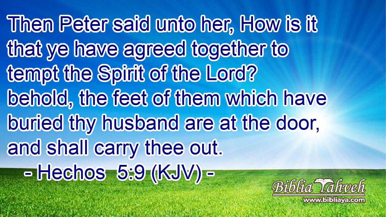 Then Peter said unto her, How is it that ye have agreed together to tempt the Spirit of the Lord? behold, the feet of them which have buried thy husband are at the door, and shall carry thee out.