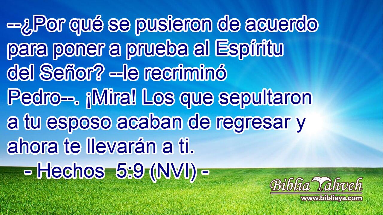  --¿Por qué se pusieron de acuerdo para poner a prueba al Espíritu del Señor? --le recriminó Pedro--. ¡Mira! Los que sepultaron a tu esposo acaban de regresar y ahora te llevarán a ti. 