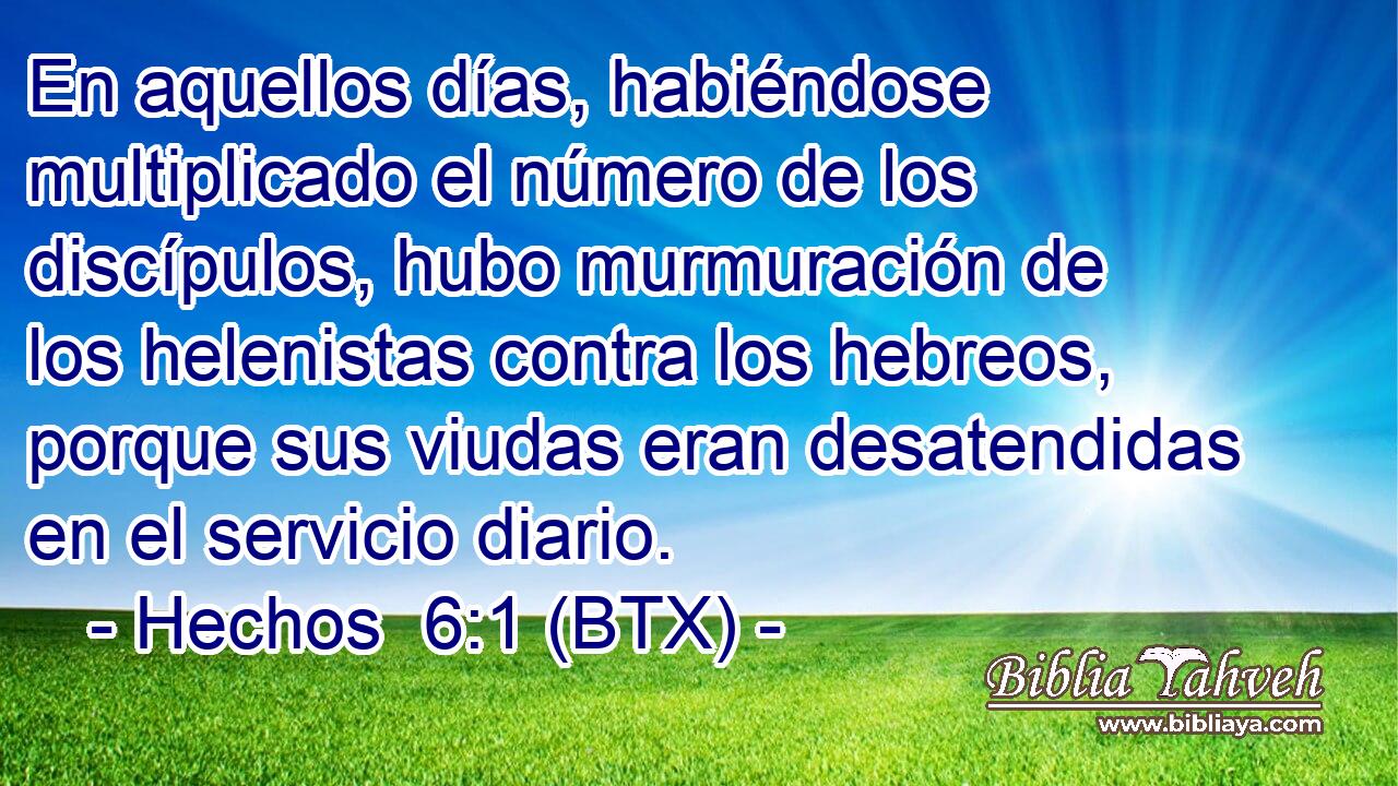 En aquellos días, habiéndose multiplicado el número de los discípulos, hubo murmuración de los helenistas contra los hebreos, porque sus viudas eran desatendidas en el servicio diario.