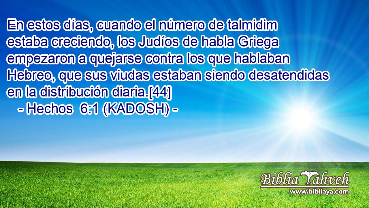  En estos días, cuando el número de talmidim estaba creciendo, los Judíos de habla Griega empezaron a quejarse contra los que hablaban Hebreo, que sus viudas estaban siendo desatendidas en la distribución diaria.[44] 