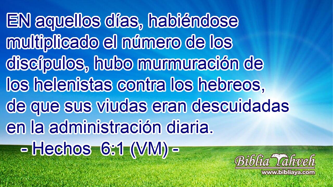  EN aquellos días, habiéndose multiplicado el número de los discípulos, hubo murmuración de los helenistas contra los hebreos, de que sus viudas eran descuidadas en la administración diaria. 