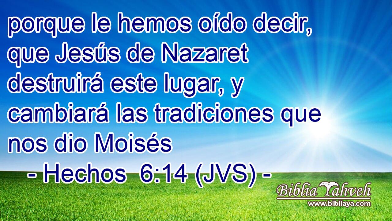 porque le hemos oído decir, que Jesús de Nazaret destruirá este lugar, y cambiará las tradiciones que nos dio Moisés
