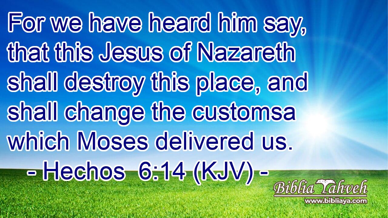 For we have heard him say, that this Jesus of Nazareth shall destroy this place, and shall change the customsa which Moses delivered us.