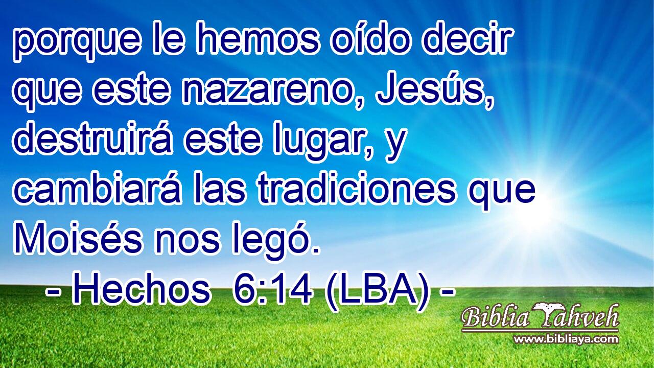 porque le hemos oído decir que este nazareno, Jesús, destruirá este lugar, y cambiará las tradiciones que Moisés nos legó.