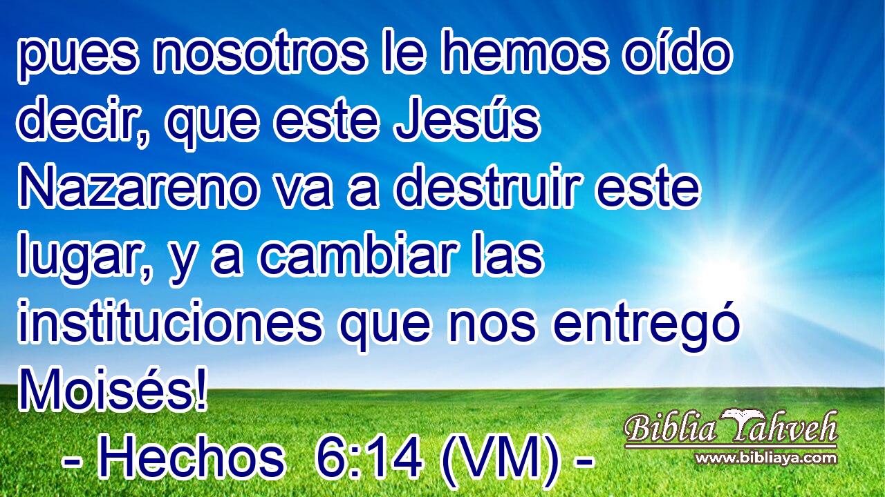  pues nosotros le hemos oído decir, que este Jesús Nazareno va a destruir este lugar, y a cambiar las instituciones que nos entregó Moisés! 